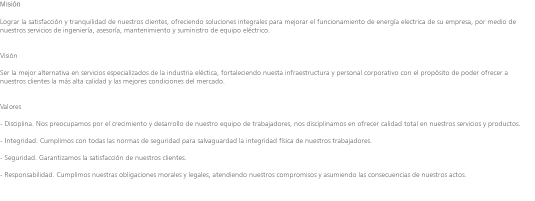 Misión Lograr la satisfacción y tranquilidad de nuestros clientes, ofreciendo soluciones integrales para mejorar el funcionamiento de energía electrica de su empresa, por medio de nuestros servicios de ingeniería, asesoría, mantenimiento y suministro de equipo eléctrico. Visión Ser la mejor alternativa en servicios especializados de la industria eléctica, fortaleciendo nuesta infraestructura y personal corporativo con el propósito de poder ofrecer a nuestros clientes la más alta calidad y las mejores condiciones del mercado. Valores - Disciplina. Nos preocupamos por el crecimiento y desarrollo de nuestro equipo de trabajadores, nos disciplinamos en ofrecer calidad total en nuestros servicios y productos. - Integridad. Cumplimos con todas las normas de seguridad para salvaguardad la integridad física de nuestros trabajadores. - Seguridad. Garantizamos la satisfacción de nuestros clientes. - Responsabilidad. Cumplimos nuestras obligaciones morales y legales, atendiendo nuestros compromisos y asumiendo las consecuencias de nuestros actos.