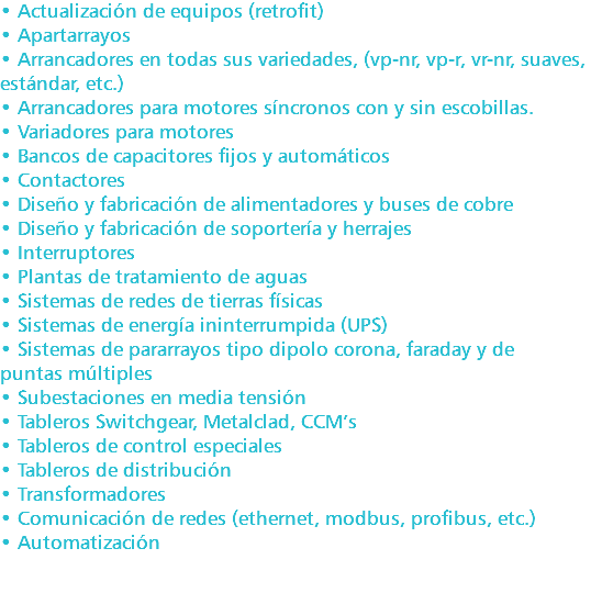 • Actualización de equipos (retrofit) • Apartarrayos • Arrancadores en todas sus variedades, (vp-nr, vp-r, vr-nr, suaves, estándar, etc.) • Arrancadores para motores síncronos con y sin escobillas. • Variadores para motores • Bancos de capacitores fijos y automáticos • Contactores • Diseño y fabricación de alimentadores y buses de cobre • Diseño y fabricación de soportería y herrajes • Interruptores • Plantas de tratamiento de aguas • Sistemas de redes de tierras físicas • Sistemas de energía ininterrumpida (UPS) • Sistemas de pararrayos tipo dipolo corona, faraday y de puntas múltiples • Subestaciones en media tensión • Tableros Switchgear, Metalclad, CCM’s • Tableros de control especiales • Tableros de distribución • Transformadores • Comunicación de redes (ethernet, modbus, profibus, etc.) • Automatización 