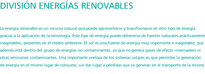 DIVISIÓN ENERGÍAS RENOVABLES La energía renovable es un recurso natural que puede aprovecharse y transformarse en otro tipo de energía gracias a la aplicación de la tecnología. Este tipo de energía puede obtenerse de fuentes naturales prácticamente inagotables, presentes en el medio ambiente. El sol es una fuente de energía muy importante e inagotable, que además está dentro del grupo de energías no contaminantes, ya que no genera gases de efecto invernadero ni otras emisiones contaminantes. Una importante ventaja de los sistemas solares es que permiten la generación de energía en el mismo lugar de consumo, sin dar lugar a pérdidas que se generan en el transporte de la misma. 