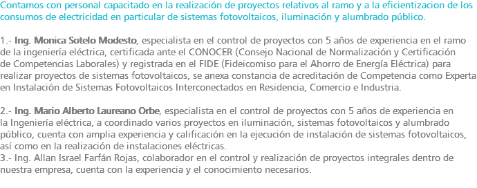 Contamos con personal capacitado en la realización de proyectos relativos al ramo y a la eficientizacion de los consumos de electricidad en particular de sistemas fotovoltaicos, iluminación y alumbrado público. 1.- Ing. Monica Sotelo Modesto, especialista en el control de proyectos con 5 años de experiencia en el ramo de la ingeniería eléctrica, certificada ante el CONOCER (Consejo Nacional de Normalización y Certificación de Competencias Laborales) y registrada en el FIDE (Fideicomiso para el Ahorro de Energía Eléctrica) para realizar proyectos de sistemas fotovoltaicos, se anexa constancia de acreditación de Competencia como Experta en Instalación de Sistemas Fotovoltaicos Interconectados en Residencia, Comercio e Industria. 2.- Ing. Mario Alberto Laureano Orbe, especialista en el control de proyectos con 5 años de experiencia en la Ingeniería eléctrica, a coordinado varios proyectos en iluminación, sistemas fotovoltaicos y alumbrado público, cuenta con amplia experiencia y calificación en la ejecución de instalación de sistemas fotovoltaicos, así como en la realización de instalaciones eléctricas. 3.- Ing. Allan Israel Farfán Rojas, colaborador en el control y realización de proyectos integrales dentro de nuestra empresa, cuenta con la experiencia y el conocimiento necesarios. 