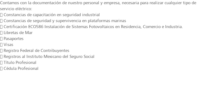 Contamos con la documentación de nuestro personal y empresa, necesaria para realizar cualquier tipo de servicio eléctrico:  Constancias de capacitación en seguridad industrial  Constancias de seguridad y supervivencia en plataformas marinas  Certificación ECO586 Instalación de Sistemas Fotovoltaicos en Residencia, Comercio e Industria.  Libretas de Mar  Pasaportes  Visas  Registro Federal de Contribuyentes  Registros al Instituto Mexicano del Seguro Social  Título Profesional  Cédula Profesional 